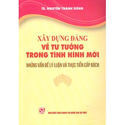 Xây Dựng Đảng Về Tư Tưởng Trong Tình Hình Mới - Những Vấn Đề Lý Luận Và Thực Tiễn Cấp Bách